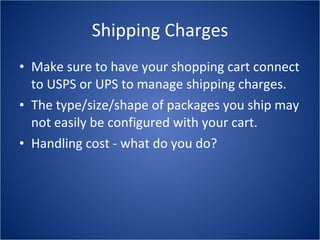 Shipping Charges Make sure to have your shopping cart connect to USPS or UPS to manage shipping charges. The type/size/shape of packages you ship may not easily be configured with your cart. Handling cost - what do you do? 