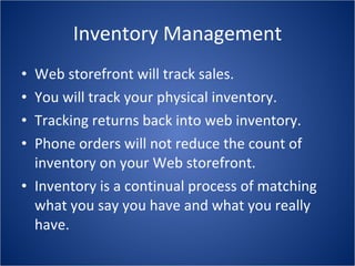 Inventory Management Web storefront will track sales. You will track your physical inventory. Tracking returns back into web inventory. Phone orders will not reduce the count of inventory on your Web storefront. Inventory is a continual process of matching what you say you have and what you really have. 