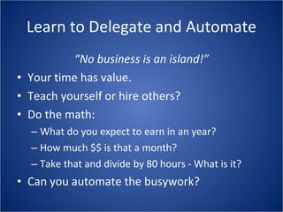 Learn to Delegate and Automate “ No business is an island!” Your time has value. Teach yourself or hire others? Do the math: What do you expect to earn in an year? How much $$ is that a month? Take that and divide by 80 hours - What is it? Can you automate the busywork? 