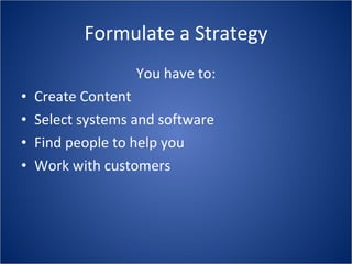 Formulate a Strategy You have to: Create Content Select systems and software Find people to help you Work with customers 