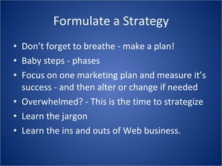 Formulate a Strategy Don’t forget to breathe - make a plan! Baby steps - phases Focus on one marketing plan and measure it’s success - and then alter or change if needed Overwhelmed? - This is the time to strategize Learn the jargon Learn the ins and outs of Web business. 