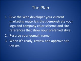 The Plan Give the Web developer your current marketing materials that demonstrate your logo and company color scheme and site references that show your preferred style. Reserve your domain name. When it’s ready, review and approve site design. 