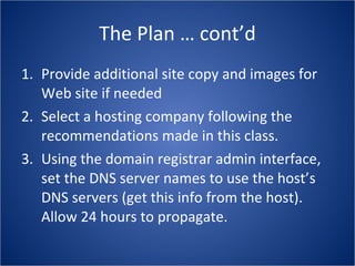 The Plan … cont’d Provide additional site copy and images for Web site if needed Select a hosting company following the recommendations made in this class. Using the domain registrar admin interface, set the DNS server names to use the host’s DNS servers (get this info from the host).  Allow 24 hours to propagate. 
