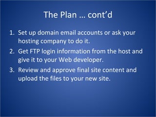 The Plan … cont’d Set up domain email accounts or ask your hosting company to do it. Get FTP login information from the host and give it to your Web developer. Review and approve final site content and upload the files to your new site. 
