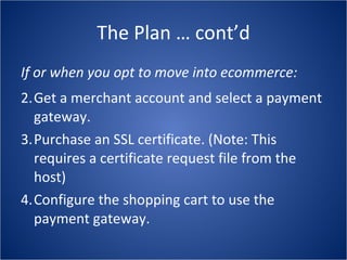 The Plan … cont’d If or when you opt to move into ecommerce: Get a merchant account and select a payment gateway. Purchase an SSL certificate. (Note: This requires a certificate request file from the host) Configure the shopping cart to use the payment gateway. 