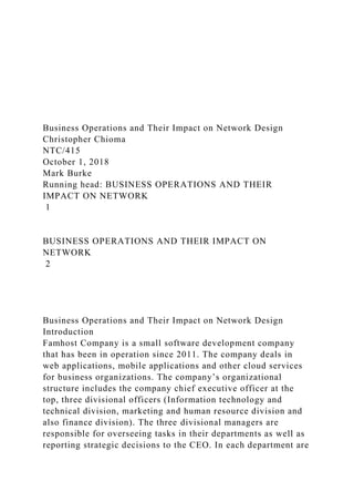 Business Operations and Their Impact on Network Design
Christopher Chioma
NTC/415
October 1, 2018
Mark Burke
Running head: BUSINESS OPERATIONS AND THEIR
IMPACT ON NETWORK
1
BUSINESS OPERATIONS AND THEIR IMPACT ON
NETWORK
2
Business Operations and Their Impact on Network Design
Introduction
Famhost Company is a small software development company
that has been in operation since 2011. The company deals in
web applications, mobile applications and other cloud services
for business organizations. The company’s organizational
structure includes the company chief executive officer at the
top, three divisional officers (Information technology and
technical division, marketing and human resource division and
also finance division). The three divisional managers are
responsible for overseeing tasks in their departments as well as
reporting strategic decisions to the CEO. In each department are
 