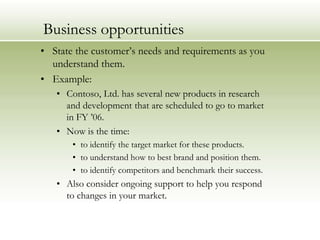 Business opportunities
• State the customer’s needs and requirements as you
understand them.
• Example:
• Contoso, Ltd. has several new products in research
and development that are scheduled to go to market
in FY ’06.
• Now is the time:
• to identify the target market for these products.
• to understand how to best brand and position them.
• to identify competitors and benchmark their success.

• Also consider ongoing support to help you respond
to changes in your market.

 