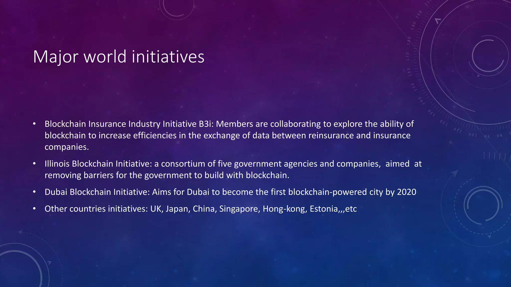 Major world initiatives
• Blockchain Insurance Industry Initiative B3i: Members are collaborating to explore the ability of
blockchain to increase efficiencies in the exchange of data between reinsurance and insurance
companies.
• Illinois Blockchain Initiative: a consortium of five government agencies and companies, aimed at
removing barriers for the government to build with blockchain.
• Dubai Blockchain Initiative: Aims for Dubai to become the first blockchain-powered city by 2020
• Other countries initiatives: UK, Japan, China, Singapore, Hong-kong, Estonia,,,etc
 