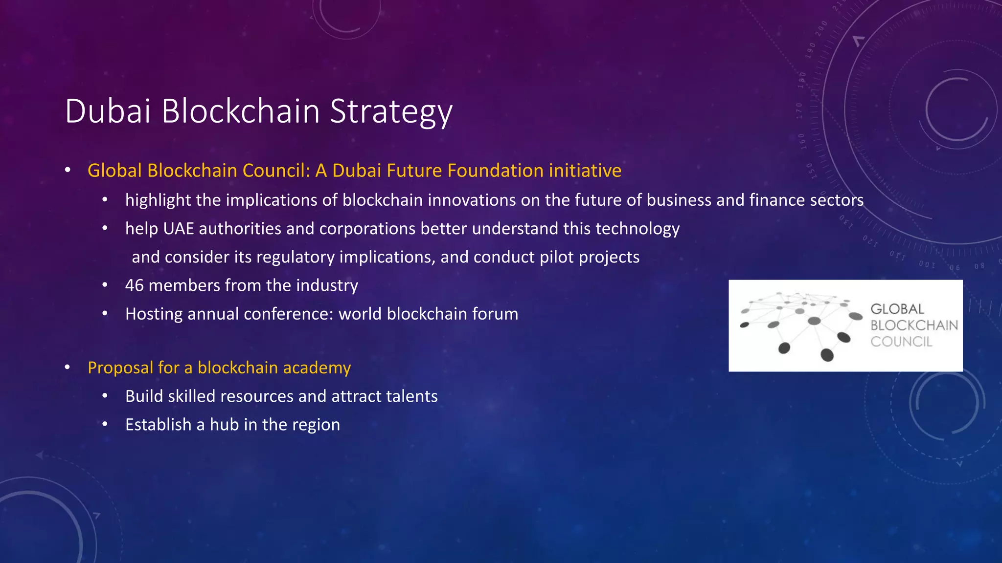 Dubai Blockchain Strategy
• Global Blockchain Council: A Dubai Future Foundation initiative
• highlight the implications of blockchain innovations on the future of business and finance sectors
• help UAE authorities and corporations better understand this technology
and consider its regulatory implications, and conduct pilot projects
• 46 members from the industry
• Hosting annual conference: world blockchain forum
• Proposal for a blockchain academy
• Build skilled resources and attract talents
• Establish a hub in the region
 