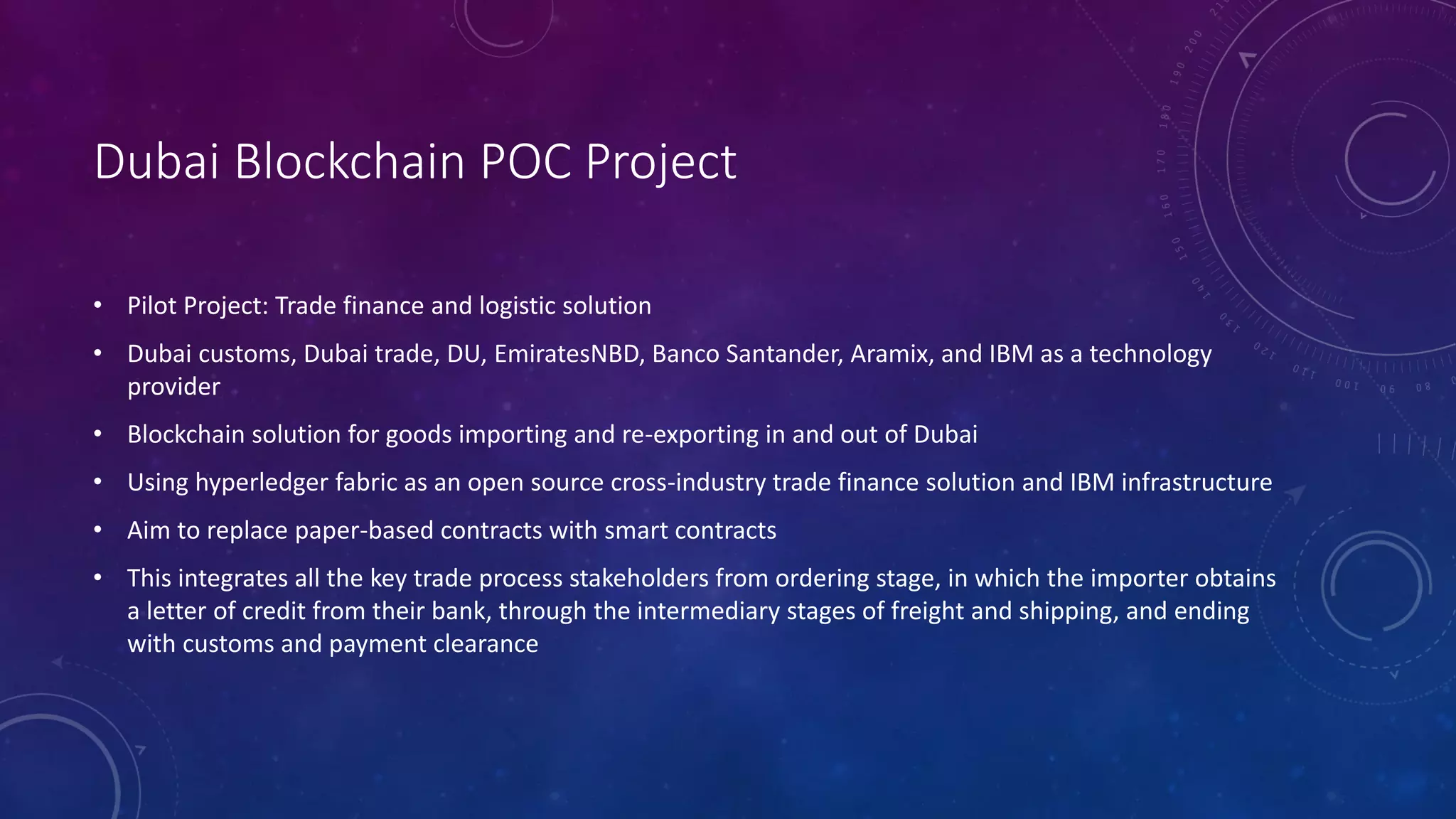 Dubai Blockchain POC Project
• Pilot Project: Trade finance and logistic solution
• Dubai customs, Dubai trade, DU, EmiratesNBD, Banco Santander, Aramix, and IBM as a technology
provider
• Blockchain solution for goods importing and re-exporting in and out of Dubai
• Using hyperledger fabric as an open source cross-industry trade finance solution and IBM infrastructure
• Aim to replace paper-based contracts with smart contracts
• This integrates all the key trade process stakeholders from ordering stage, in which the importer obtains
a letter of credit from their bank, through the intermediary stages of freight and shipping, and ending
with customs and payment clearance
 
