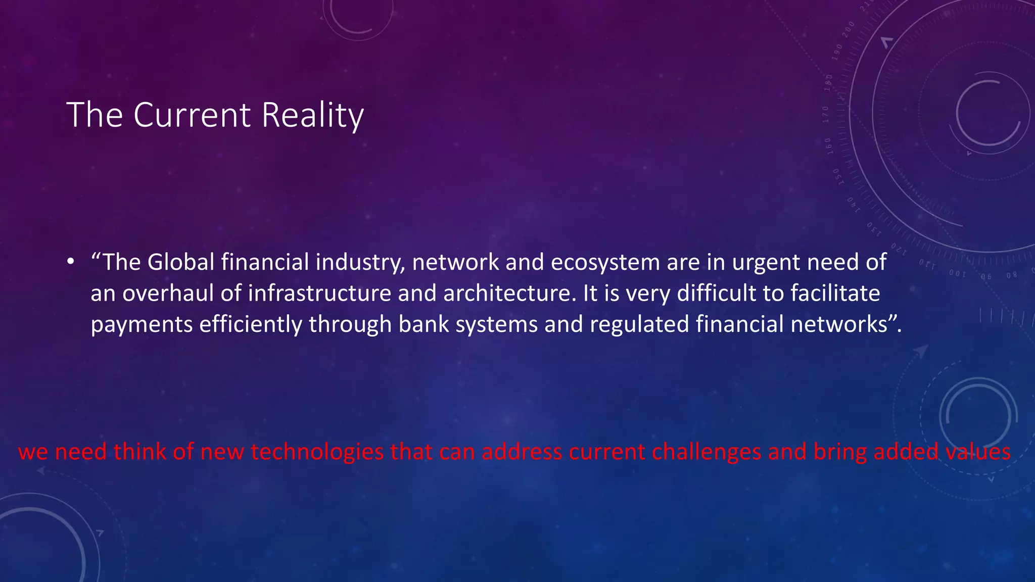 The Current Reality
• “The Global financial industry, network and ecosystem are in urgent need of
an overhaul of infrastructure and architecture. It is very difficult to facilitate
payments efficiently through bank systems and regulated financial networks”.
we need think of new technologies that can address current challenges and bring added values
 