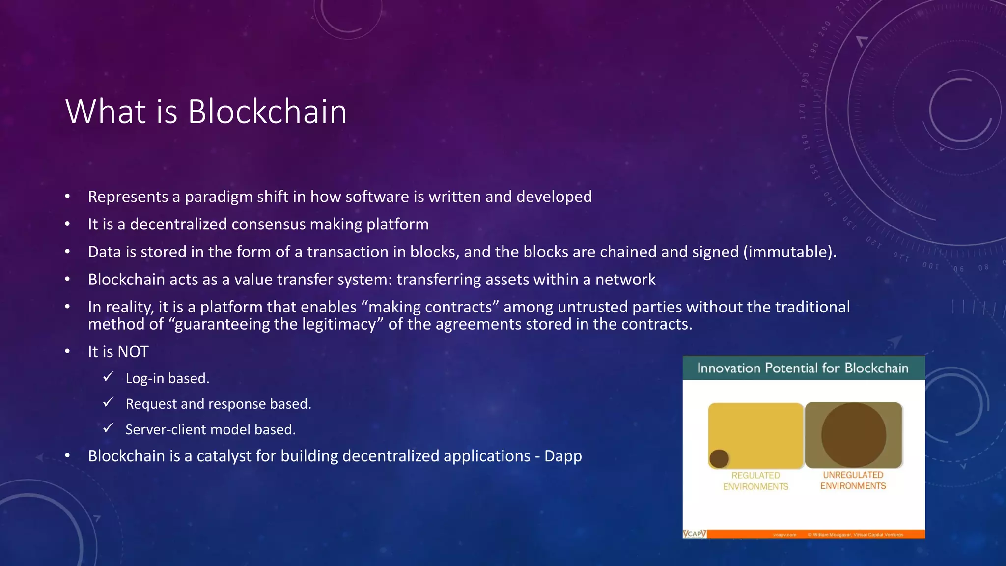 What is Blockchain
• Represents a paradigm shift in how software is written and developed
• It is a decentralized consensus making platform
• Data is stored in the form of a transaction in blocks, and the blocks are chained and signed (immutable).
• Blockchain acts as a value transfer system: transferring assets within a network
• In reality, it is a platform that enables “making contracts” among untrusted parties without the traditional
method of “guaranteeing the legitimacy” of the agreements stored in the contracts.
• It is NOT
 Log-in based.
 Request and response based.
 Server-client model based.
• Blockchain is a catalyst for building decentralized applications - Dapp
 