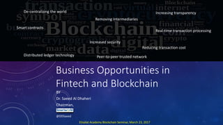 Business Opportunities in
Fintech and Blockchain
BY
Dr. Saeed Al Dhaheri
Chairman,
@DDSaeed
De-centralizing the world
Removing Intermediaries
Increasing transparency
Real-time transaction processing
Smart contracts
Increased security
Reducing transaction cost
Distributed ledger technology Peer-to-peer trusted network
Etisalat Academy Blockchain Seminar, March 23, 2017
 