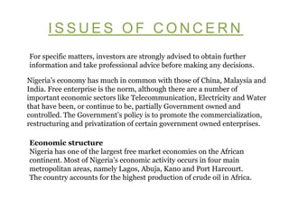 ISSUES OF CONCERN For specific matters, investors are strongly advised to obtain further information and take professional advice before making any decisions.  Nigeria’s economy has much in common with those of China, Malaysia and India. Free enterprise is the norm, although there are a number of important economic sectors like Telecommunication, Electricity and Water that have been, or continue to be, partially Government owned and controlled. The Government’s policy is to promote the commercialization, restructuring and privatization of certain government owned enterprises.  Economic structure  Nigeria has one of the largest free market economies on the African continent. Most of Nigeria’s economic activity occurs in four main metropolitan areas, namely Lagos, Abuja, Kano and Port Harcourt.  The country accounts for the highest production of crude oil in Africa.  