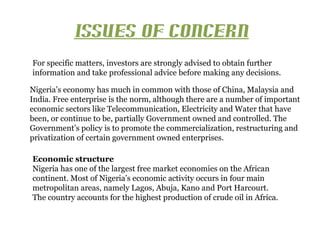 ISSUES OF CONCERN
For specific matters, investors are strongly advised to obtain further
information and take professional advice before making any decisions.

Nigeria’s economy has much in common with those of China, Malaysia and
India. Free enterprise is the norm, although there are a number of important
economic sectors like Telecommunication, Electricity and Water that have
been, or continue to be, partially Government owned and controlled. The
Government’s policy is to promote the commercialization, restructuring and
privatization of certain government owned enterprises.

Economic structure
Nigeria has one of the largest free market economies on the African
continent. Most of Nigeria’s economic activity occurs in four main
metropolitan areas, namely Lagos, Abuja, Kano and Port Harcourt.
The country accounts for the highest production of crude oil in Africa.
 