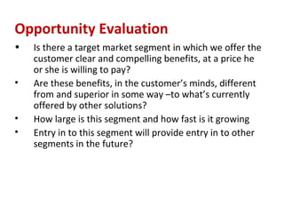 Opportunity Evaluation
•   Is there a target market segment in which we offer the
    customer clear and compelling benefits, at a price he
    or she is willing to pay?
•   Are these benefits, in the customer’s minds, different
    from and superior in some way –to what’s currently
    offered by other solutions?
•   How large is this segment and how fast is it growing
•   Entry in to this segment will provide entry in to other
    segments in the future?
 