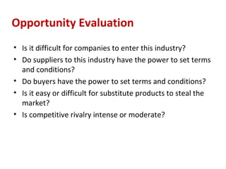 Opportunity Evaluation
• Is it difficult for companies to enter this industry?
• Do suppliers to this industry have the power to set terms
  and conditions?
• Do buyers have the power to set terms and conditions?
• Is it easy or difficult for substitute products to steal the
  market?
• Is competitive rivalry intense or moderate?
 