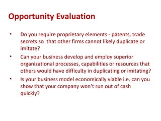 Opportunity Evaluation
•   Do you require proprietary elements - patents, trade
    secrets so that other firms cannot likely duplicate or
    imitate?
•   Can your business develop and employ superior
    organizational processes, capabilities or resources that
    others would have difficulty in duplicating or imitating?
•   Is your business model economically viable i.e. can you
    show that your company won’t run out of cash
    quickly?
 