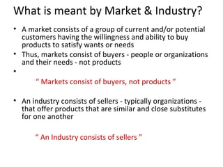 What is meant by Market & Industry?
• A market consists of a group of current and/or potential
  customers having the willingness and ability to buy
  products to satisfy wants or needs
• Thus, markets consist of buyers - people or organizations
  and their needs - not products
•
      “ Markets consist of buyers, not products ”

• An industry consists of sellers - typically organizations -
  that offer products that are similar and close substitutes
  for one another

      “ An Industry consists of sellers ”
 