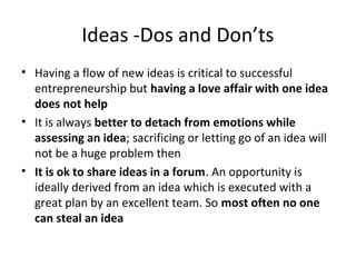 Ideas -Dos and Don’ts
• Having a flow of new ideas is critical to successful
  entrepreneurship but having a love affair with one idea
  does not help
• It is always better to detach from emotions while
  assessing an idea; sacrificing or letting go of an idea will
  not be a huge problem then
• It is ok to share ideas in a forum. An opportunity is
  ideally derived from an idea which is executed with a
  great plan by an excellent team. So most often no one
  can steal an idea
 