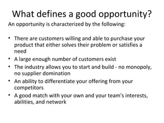 What defines a good opportunity?
An opportunity is characterized by the following:

• There are customers willing and able to purchase your
  product that either solves their problem or satisfies a
  need
• A large enough number of customers exist
• The industry allows you to start and build - no monopoly,
  no supplier domination
• An ability to differentiate your offering from your
  competitors
• A good match with your own and your team's interests,
  abilities, and network
 