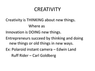 CREATIVITY
Creativity is THINKING about new things.
               Where as
Innovation is DOING new things.
Entrepreneurs succeed by thinking and doing
  new things or old things in new ways.
Ex: Polaroid instant camera – Edwin Land
    Ruff Rider – Carl Goldberg
 