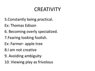 CREATIVITY
5.Constantly being practical.
Ex: Thomas Edison
6. Becoming overly specialized.
7.Fearing looking foolish.
Ex: Farmer- apple tree
8.I am not creative
9. Avoiding ambiguity
10. Viewing play as frivolous
 