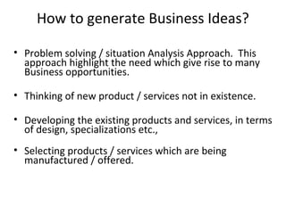 How to generate Business Ideas?

• Problem solving / situation Analysis Approach. This
  approach highlight the need which give rise to many
  Business opportunities.

• Thinking of new product / services not in existence.

• Developing the existing products and services, in terms
  of design, specializations etc.,
• Selecting products / services which are being
  manufactured / offered.
 
