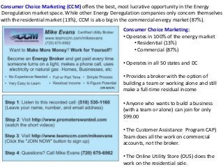 Consumer Choice Marketing (CCM) offers the best, most lucrative opportunity in the Energy
Deregulation market space. While other Energy Deregulation companies only concern themselves
with the residential market (13%), CCM is also big in the commercial energy market (87%).
Consumer Choice Marketing:
• Operates in 100% of the energy market
• Residential (13%)
• Commercial (87%)
• Operates in all 50 states and DC
• Provides a broker with the option of
building a team or working alone and still
make a full-time residual income
• Anyone who wants to build a business
(with a team or alone) can join for only
$99.00
• The Customer Assistance Program CAP)
Team does all the work on commercial
accounts, not the broker.
• The Online Utility Store (OUS) does the
work on the residential side.
 