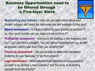 Business Opportunities need to 
be filtered through 
a Five-layer Sieve 
• Researching your industry – how can you learn more about your 
chosen industry and about the resources that are available to help you? 
• Market assessment – is there a market for your product or service? If 
so, how much income can you expect to derive from it? 
• Profitability assessment – how much will starting a new business cost 
you? Can you afford a lengthy “red link” period following start-up, as well 
as periodic lulls in cash flow? Can you afford to fail? 
• Financing assessment – will you be able to obtain the necessary 
financing for your business? If so, from where? 
• Legal assessment – what potential legal liabilities are you exposing 
yourself to by starting a new business? Are the costs of protecting 
yourself worth the trouble? 
 