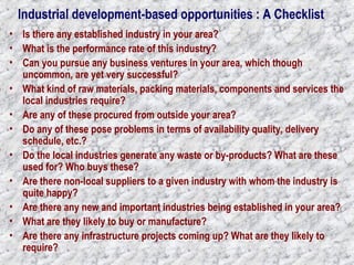 Industrial development-based opportunities : A Checklist 
• Is there any established industry in your area? 
• What is the performance rate of this industry? 
• Can you pursue any business ventures in your area, which though 
uncommon, are yet very successful? 
• What kind of raw materials, packing materials, components and services the 
local industries require? 
• Are any of these procured from outside your area? 
• Do any of these pose problems in terms of availability quality, delivery 
schedule, etc.? 
• Do the local industries generate any waste or by-products? What are these 
used for? Who buys these? 
• Are there non-local suppliers to a given industry with whom the industry is 
quite happy? 
• Are there any new and important industries being established in your area? 
• What are they likely to buy or manufacture? 
• Are there any infrastructure projects coming up? What are they likely to 
require? 
 