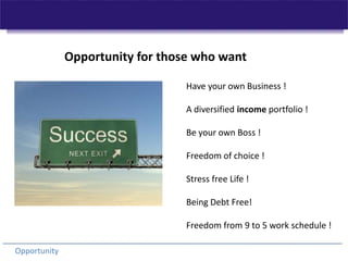 Opportunity for those who want  Have your own Business ! A diversified income portfolio ! Be your own Boss ! Freedom of choice ! Stress free Life ! Being Debt Free! Freedom from 9 to 5 work schedule ! Opportunity 