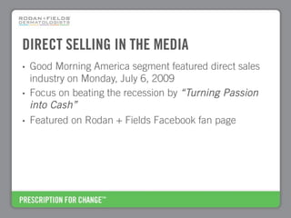 DIRECT SELLING IN THE MEDIA
•   Good Morning America segment featured direct sales
    industry on Monday, July 6, 2009
•   Focus on beating the recession by “Turning Passion
    into Cash”
•   Featured on Rodan + Fields Facebook fan page
 