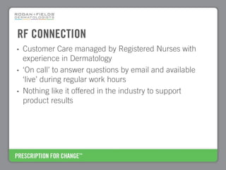 RF CONNECTION
•   Customer Care managed by Registered Nurses with
    experience in Dermatology
•   ‘On call’ to answer questions by email and available
    ‘live’ during regular work hours
•   Nothing like it offered in the industry to support
    product results
 