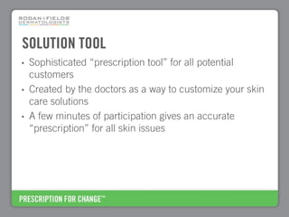 SOLUTION TOOL
•   Sophisticated “prescription tool” for all potential
    customers
•   Created by the doctors as a way to customize your skin
    care solutions
•   A few minutes of participation gives an accurate
    “prescription” for all skin issues
 