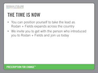 THE TIME IS NOW
• You can position yourself to take the lead as
  Rodan + Fields expands across the country
• We invite you to get with the person who introduced
  you to Rodan + Fields and join us today
 