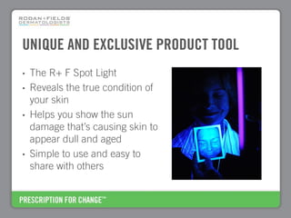 UNIQUE AND EXCLUSIVE PRODUCT TOOL
•   The R+ F Spot Light
•   Reveals the true condition of
    your skin
•   Helps you show the sun
    damage that’s causing skin to
    appear dull and aged
•   Simple to use and easy to
    share with others
 