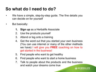 Created by Tomas Laszlo. Some rights reserved: Attribution No Derivatives (CC-BY-ND) 
So what do I need to do? 
•We have a simple, step-by-step guide. The fine details you can decide on for yourself 
•But basically: 
1.Sign up as a Herbalife Associate 
2.Use the products yourself 
3.Attend or log onto a training 
4.Get the word out that you started your own business (You can use internet or many of the other methods we have) I will give you FREE coaching on how to get started in the business! 
5.Find people who want to get healthy 
6.Find people who want to start a home business 
7.Talk to people about the products and the business and watch your dreams come true  