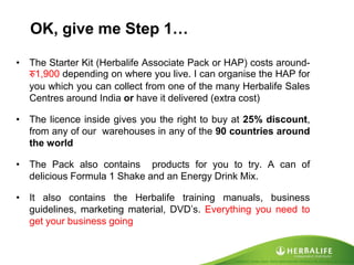 Created by Tomas Laszlo. Some rights reserved: Attribution No Derivatives (CC-BY-ND) 
OK, give me Step 1… 
•The Starter Kit (Herbalife Associate Pack or HAP) costs around- रु1,900 depending on where you live. I can organise the HAP for you which you can collect from one of the many Herbalife Sales Centres around India or have it delivered (extra cost) 
•The licence inside gives you the right to buy at 25% discount, from any of our warehouses in any of the 90 countries around the world 
•The Pack also contains products for you to try. A can of delicious Formula 1 Shake and an Energy Drink Mix. 
•It also contains the Herbalife training manuals, business guidelines, marketing material, DVD’s. Everything you need to get your business going  