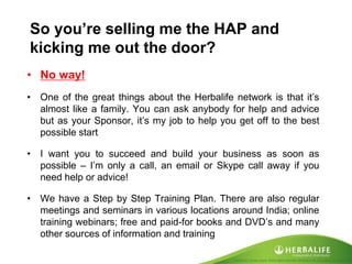 Created by Tomas Laszlo. Some rights reserved: Attribution No Derivatives (CC-BY-ND) 
So you’re selling me the HAP and kicking me out the door? 
•No way! 
•One of the great things about the Herbalife network is that it’s almost like a family. You can ask anybody for help and advice but as your Sponsor, it’s my job to help you get off to the best possible start 
•I want you to succeed and build your business as soon as possible – I’m only a call, an email or Skype call away if you need help or advice! 
•We have a Step by Step Training Plan. There are also regular meetings and seminars in various locations around India; online training webinars; free and paid-for books and DVD’s and many other sources of information and training  