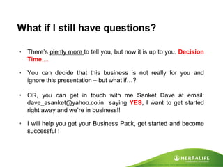 Created by Tomas Laszlo. Some rights reserved: Attribution No Derivatives (CC-BY-ND) 
What if I still have questions? 
•There’s plenty more to tell you, but now it is up to you. Decision Time.... 
•You can decide that this business is not really for you and ignore this presentation – but what if…? 
•OR, you can get in touch with me Sanket Dave at email: dave_asanket@yahoo.co.in saying YES, I want to get started right away and we’re in business!! 
•I will help you get your Business Pack, get started and become successful !  