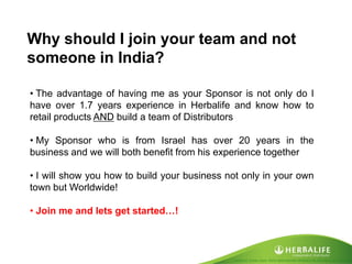 Created by Tomas Laszlo. Some rights reserved: Attribution No Derivatives (CC-BY-ND) 
Why should I join your team and not someone in India? 
• The advantage of having me as your Sponsor is not only do I have over 1.7 years experience in Herbalife and know how to retail products AND build a team of Distributors 
• My Sponsor who is from Israel has over 20 years in the business and we will both benefit from his experience together 
• I will show you how to build your business not only in your own town but Worldwide! 
• Join me and lets get started…!  