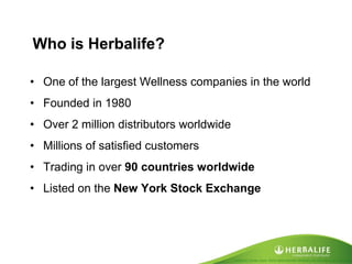 Created by Tomas Laszlo. Some rights reserved: Attribution No Derivatives (CC-BY-ND) 
Who is Herbalife? 
•One of the largest Wellness companies in the world 
•Founded in 1980 
•Over 2 million distributors worldwide 
•Millions of satisfied customers 
•Trading in over 90 countries worldwide 
•Listed on the New York Stock Exchange  