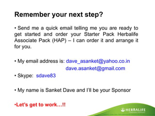 Created by Tomas Laszlo. Some rights reserved: Attribution No Derivatives (CC-BY-ND) 
Remember your next step? 
• Send me a quick email telling me you are ready to get started and order your Starter Pack Herbalife Associate Pack (HAP) – I can order it and arrange it for you. 
• My email address is: dave_asanket@yahoo.co.in dave.asanket@gmail.com 
• Skype: sdave83 
• My name is Sanket Dave and I’ll be your Sponsor 
•Let’s get to work…!!  