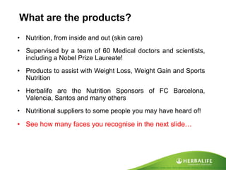 Created by Tomas Laszlo. Some rights reserved: Attribution No Derivatives (CC-BY-ND) 
What are the products? 
•Nutrition, from inside and out (skin care) 
•Supervised by a team of 60 Medical doctors and scientists, including a Nobel Prize Laureate! 
•Products to assist with Weight Loss, Weight Gain and Sports Nutrition 
•Herbalife are the Nutrition Sponsors of FC Barcelona, Valencia, Santos and many others 
•Nutritional suppliers to some people you may have heard of! 
•See how many faces you recognise in the next slide…  