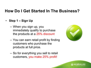Created by Tomas Laszlo. Some rights reserved: Attribution No Derivatives (CC-BY-ND) 
How Do I Get Started In The Business? 
•Step 1 – Sign Up 
–When you sign up, you immediately qualify to purchase the products at a 25% discount 
–You can earn retail profit by finding customers who purchase the products at full price. 
–So for everything you sell to retail customers, you make 25% profit!  