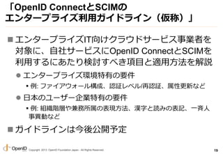 Copyright 2013 OpenID Foundation Japan - All Rights Reserved.
OpenID ConnectSCIM
󥿩`ץ饤åɥ饤󣨁ƣ
? 󥿩`ץ饤IT򤱥饦ɥ`ӥIߤ
ˡ祵`ӥOpenID ConnectSCIM
äˤӑ٤Ŀm÷h
? 󥿩`ץ饤hФҪ
?: ե`똋ɡJ^٥/J^Ը¤ʤ
? ձΥ``IФҪ
?: MAӤαFh֤iߤαӛһ
®Ӥʤ
? ɥ饤Ͻṫ_趨
19
 