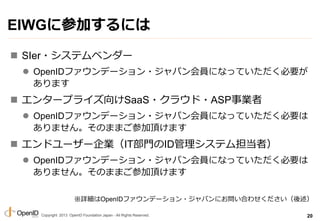 Copyright 2013 OpenID Foundation Japan - All Rights Reserved.
EIWG˲μӤˤ
? SIer?ƥ٥`
? OpenIDեǩ`?ѥTˤʤäƤҪ
ޤ
? 󥿩`ץ饤SaaS?饦?ASPI
? OpenIDեǩ`?ѥTˤʤäƤҪ
ޤ󡣤Τޤޤμ픤ޤ
? ɥ``IITTIDƥൣߣ
? OpenIDեǩ`?ѥTˤʤäƤҪ
ޤ󡣤Τޤޤμ픤ޤ
20
ԔOpenIDեǩ`?ѥˤϤ碌
 