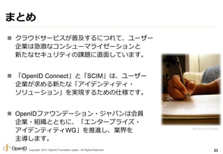 Copyright 2013 OpenID Foundation Japan - All Rights Reserved.
ޤȤ
? 饦ɥ`ӥռˤĤơ``
Iϼʥ󥷥`ޥ饤`
¤ʥƥn}ֱ椷Ƥޤ
? OpenID ConnectȡSCIMϡ``
I¤ʡǥƥƥ?
`󡹤gF뤿˘Ǥ
? OpenIDեǩ`?ѥϻT
I?MȤȤˡ󥿩`ץ饤?
ǥƥƥWGMI
ޤ
23
http://flic.kr/p/5iJp6M
 