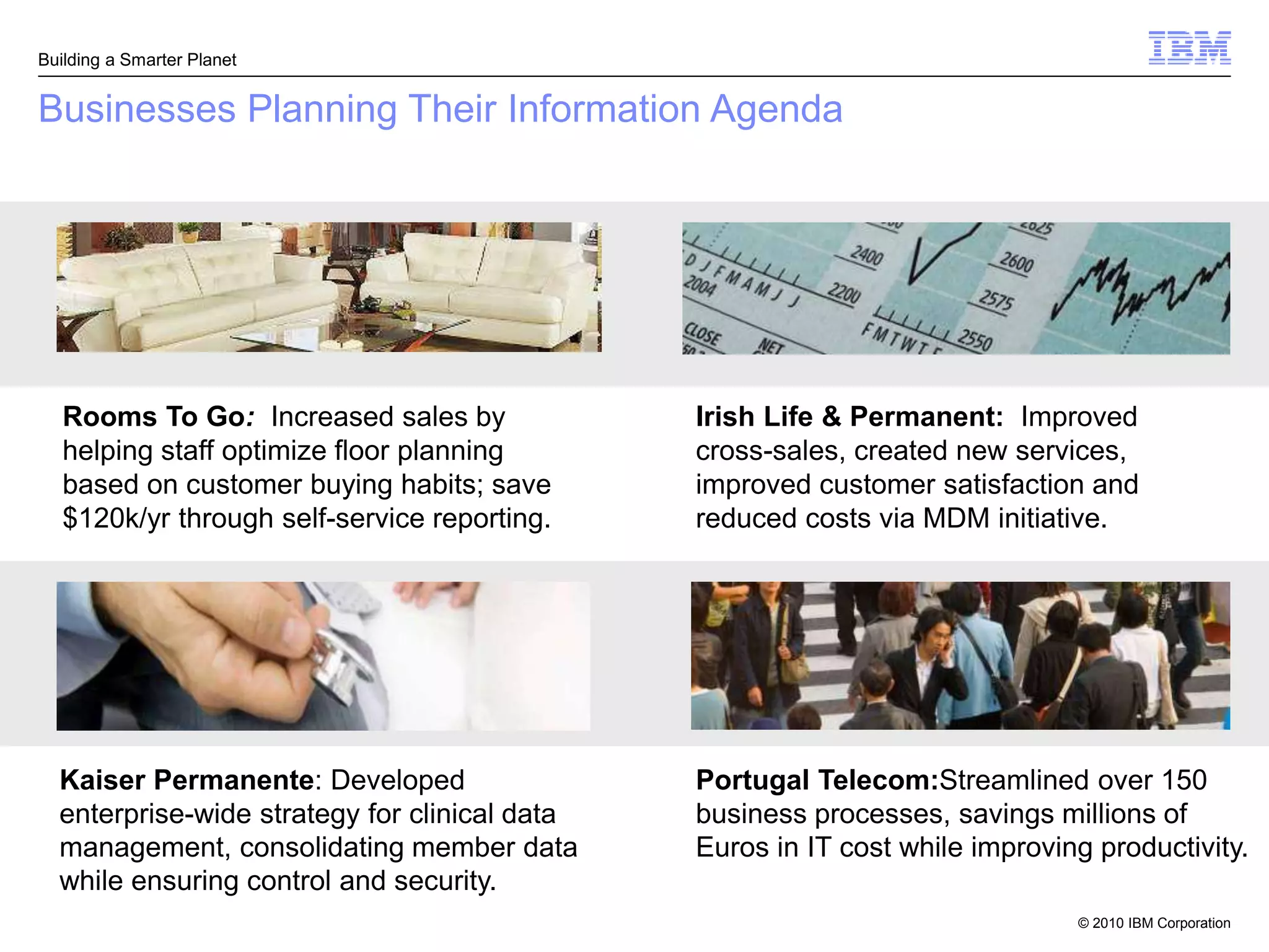 Building a Smarter Planet


Businesses Planning Their Information Agenda




   Rooms To Go: Increased sales by             Irish Life & Permanent: Improved
   helping staff optimize floor planning       cross-sales, created new services,
   based on customer buying habits; save       improved customer satisfaction and
   $120k/yr through self-service reporting.    reduced costs via MDM initiative.




  Kaiser Permanente: Developed                 Portugal Telecom:Streamlined over 150
  enterprise-wide strategy for clinical data   business processes, savings millions of
  management, consolidating member data        Euros in IT cost while improving productivity.
  while ensuring control and security.
                                                                              © 2010 IBM Corporation
 